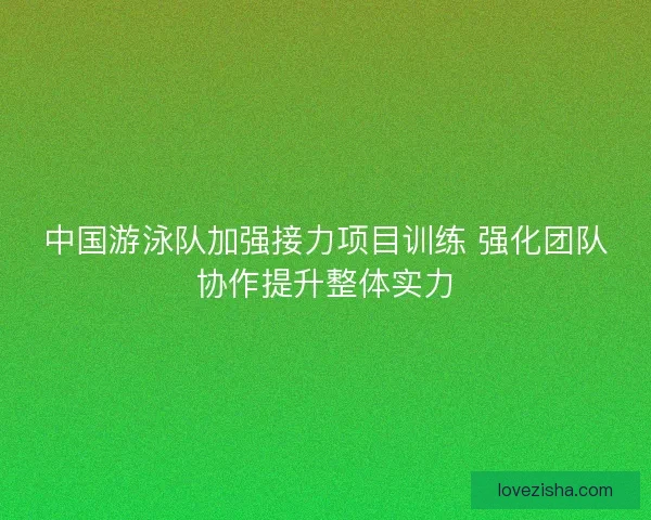 中国游泳队加强接力项目训练 强化团队协作提升整体实力