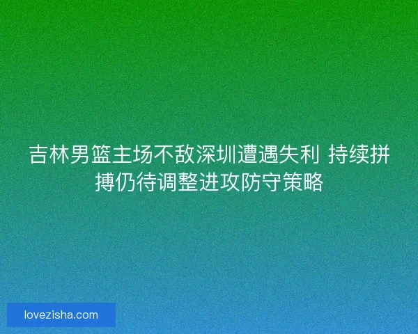 吉林男篮主场不敌深圳遭遇失利 持续拼搏仍待调整进攻防守策略