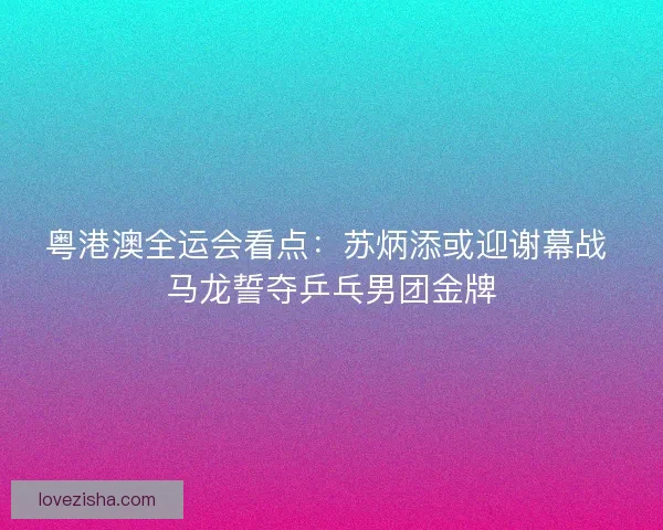 粤港澳全运会看点：苏炳添或迎谢幕战 马龙誓夺乒乓男团金牌