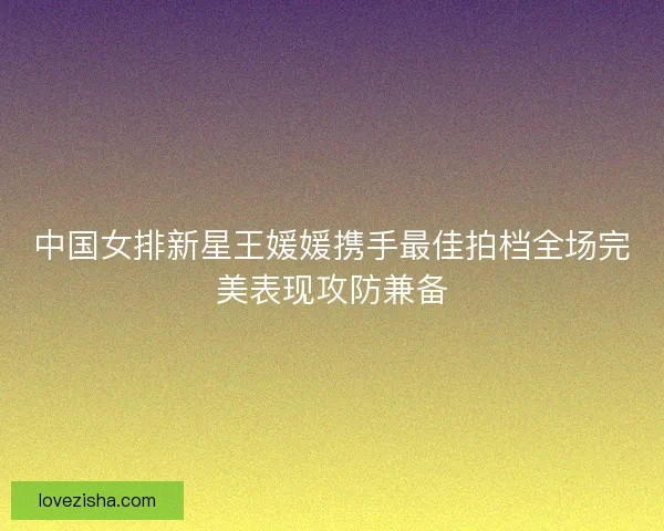 中国女排新星王媛媛携手最佳拍档全场完美表现攻防兼备