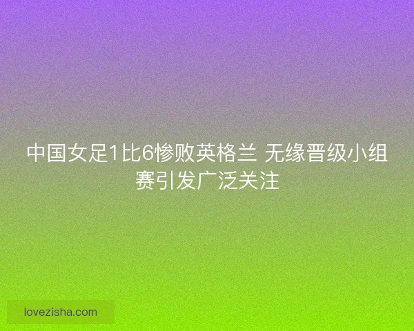 中国女足1比6惨败英格兰 无缘晋级小组赛引发广泛关注