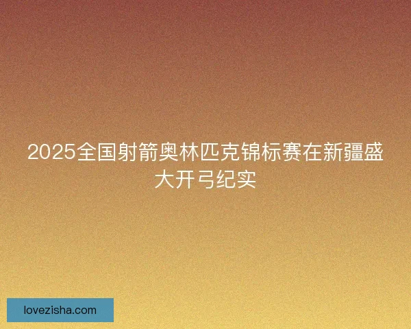 2025全国射箭奥林匹克锦标赛在新疆盛大开弓纪实
