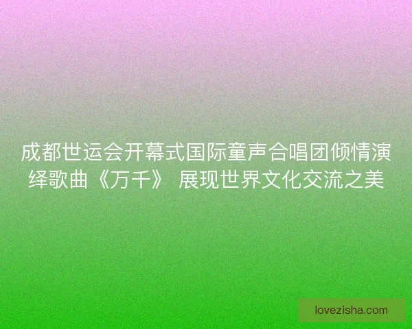 成都世运会开幕式国际童声合唱团倾情演绎歌曲《万千》 展现世界文化交流之美