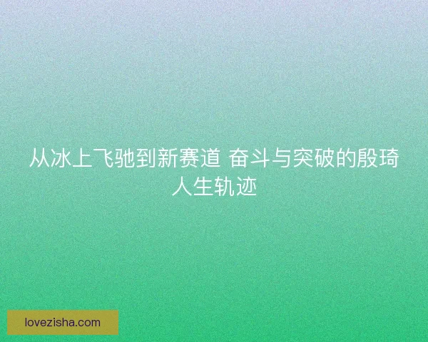从冰上飞驰到新赛道 奋斗与突破的殷琦人生轨迹 从冰上飞驰到新赛道 奋斗与突破的殷琦人生轨迹