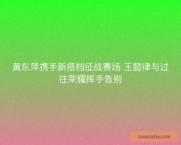 黄东萍携手新搭档征战赛场 王懿律与过往荣耀挥手告别