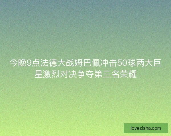 今晚9点法德大战姆巴佩冲击50球两大巨星激烈对决争夺第三名荣耀