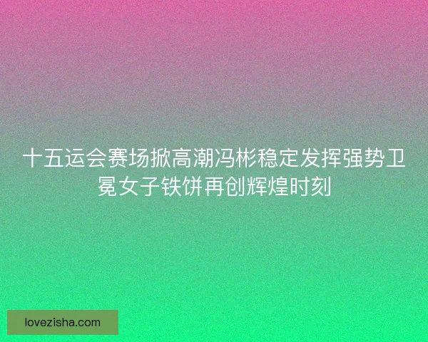 十五运会赛场掀高潮冯彬稳定发挥强势卫冕女子铁饼再创辉煌时刻