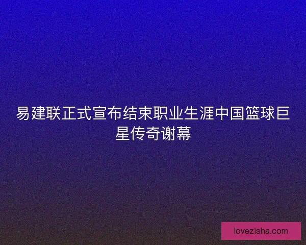 易建联正式宣布结束职业生涯中国篮球巨星传奇谢幕 易建联正式宣布结束职业生涯中国篮球巨星传奇谢幕