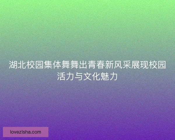 湖北校园集体舞舞出青春新风采展现校园活力与文化魅力 湖北校园集体舞舞出青春新风采展现校园活力与文化魅力