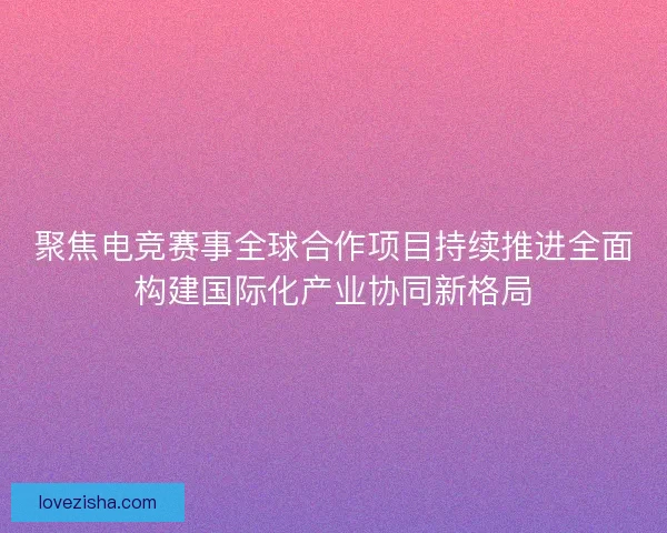聚焦电竞赛事全球合作项目持续推进全面构建国际化产业协同新格局 聚焦电竞赛事全球合作项目持续推进全面构建国际化产业协同新格局