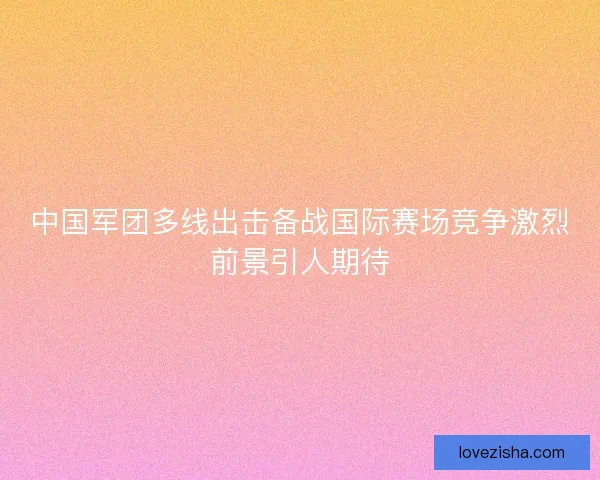 中国军团多线出击备战国际赛场竞争激烈前景引人期待 中国军团多线出击备战国际赛场竞争激烈前景引人期待